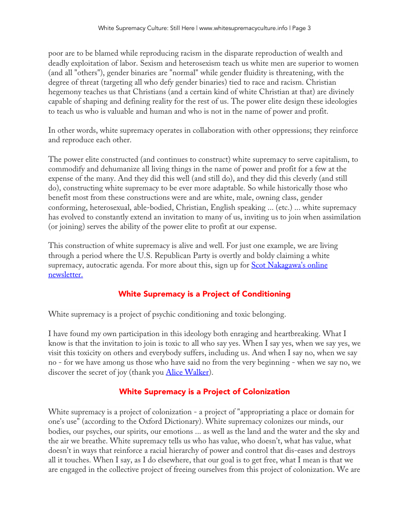 White Supremacy Cutture: Sil Here | waws hitesupremacyculture nfo | Page 3 poor are to be blamed while reproducing racism in the disparate reproduction of wealth and deadly exploitation of labor. Sexism and heterosexism teach us white men are superior to women (and all "others"), gender binarics are "normal” while gender fluidity is threatening, with the degree of threat (targeting all who defy gender binaries) tied to race and racism. Christian hegemony teaches us that Christians (and a certain kind of white Christian at that) are divincly capable of shaping and defining reality for the rest of us. The power elite design these ideologies to teach us who is valuable and human and who is not in the name of power and profit. In other words, white supremacy operates in collaboration with other oppressions; they reinforce and reproduce cach other. The power elite constructed (and continues to construct) white supremacy to serve capitalism, to commodify and dehumanize all living things in the name of power and profit for a few at the expense of the many. And they did this well (and still do), and they did this cleverly (and still do), constructing white supremacy to be ever more adaptable. So while historically those who benefit most from these constructions were and are white, male, owning class, gender conforming, heterosexual, able-bodied, Christian, English speaking ... (ctc.) .. white supremacy has evolved to constantly extend an invitation to many of us, inviting us to join when assimilation (or joining) serves the ability of the power clite to profit at our expense. This construction of white supremacy is alive and well. For just on cxample, we are living through a period where the U.S. Republican Party is overtly and boldy claiming a whitc supremacy, autocratic agenda. For more about this, sign up for Scot Nakagawa’s online newsletter, White Supremacy is a Project of Conditioning White supremacy s a project of psychic conditioning and toxic belonging. I have found my own participation in this idcology both enraging and heartbreaking. What I know is that the invitation o join is toxic to all who say yes. When I say yes, when we say yes, we visit this toxicity on others and everybody suffers, including us. And when I say no, when we say 1o - for we have among us those who have said no from the very beginning - when we say no, we discover the secret of joy (thank you Alice Walker). White Supremacy is a Project of Colonization White supremacy is a project of colonization - a project of "appropriating a place or domain for one’s use” (according to the Oxford Dictionary). White supremacy colonizes our minds, our bodies, our psyches, our spirits, our emotions .. as well as the land and the water and the sky and the air we breathe. White supremacy tells us who has value, who doesn’t, what has value, what doesn’t in ways that reinforce a racial hicrarchy of power and control that dis-cases and destroys all it touches. When I say, as I do clsewhere, that our goal is to gt free, what I mean is that we are engaged in the collective project of frecing ourselves from this project of colonization. We arc